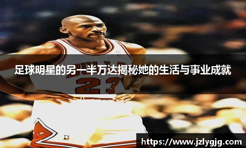 足球明星的另一半万达揭秘她的生活与事业成就
